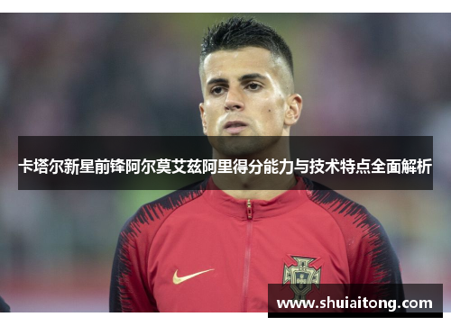 卡塔尔新星前锋阿尔莫艾兹阿里得分能力与技术特点全面解析