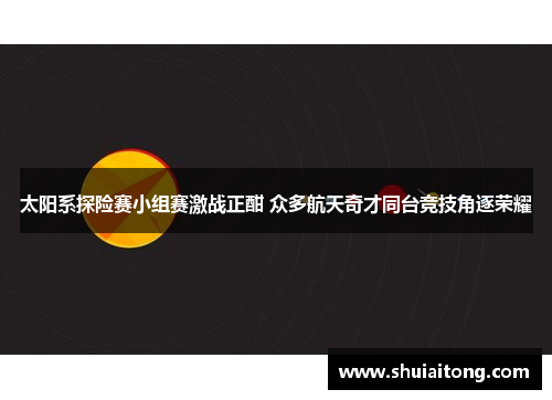 太阳系探险赛小组赛激战正酣 众多航天奇才同台竞技角逐荣耀