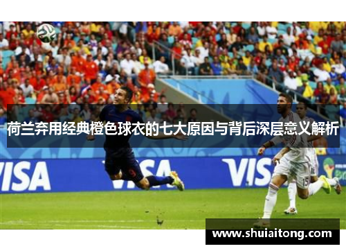 荷兰弃用经典橙色球衣的七大原因与背后深层意义解析